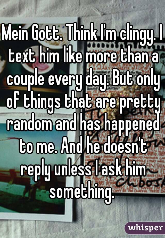 Mein Gott. Think I'm clingy. I text him like more than a couple every day. But only of things that are pretty random and has happened to me. And he doesn't reply unless I ask him something. 