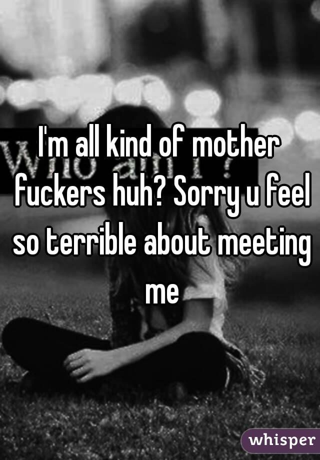 I'm all kind of mother fuckers huh? Sorry u feel so terrible about meeting me