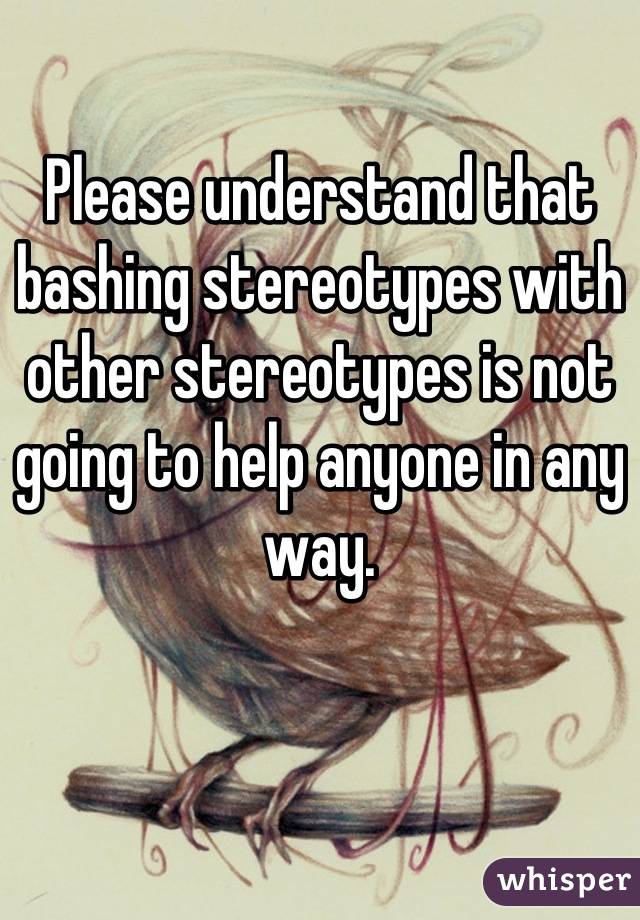 Please understand that bashing stereotypes with other stereotypes is not going to help anyone in any way.