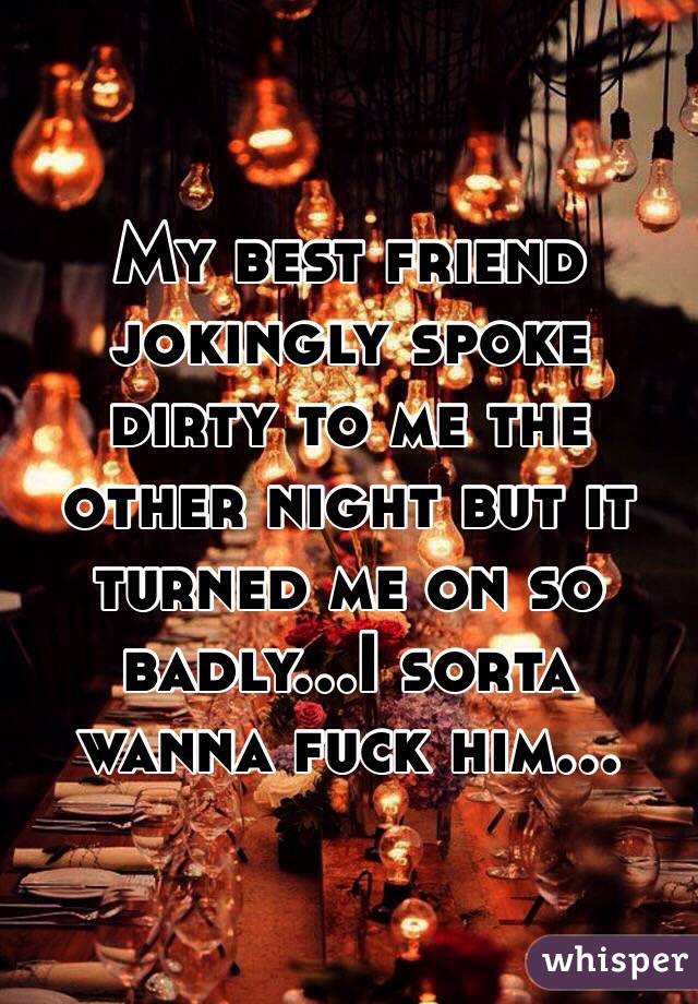 My best friend jokingly spoke dirty to me the other night but it turned me on so badly...I sorta wanna fuck him...