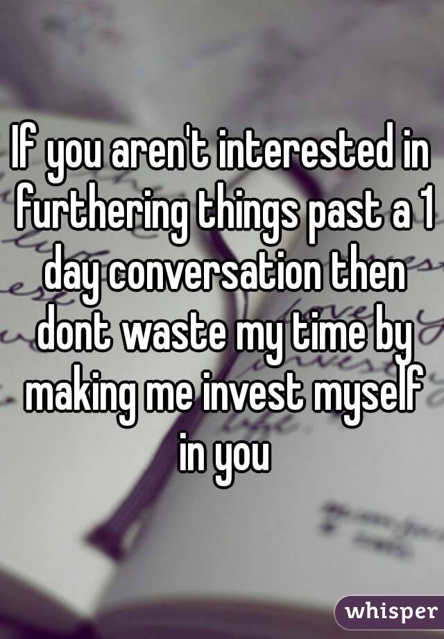 If you aren't interested in furthering things past a 1 day conversation then dont waste my time by making me invest myself in you