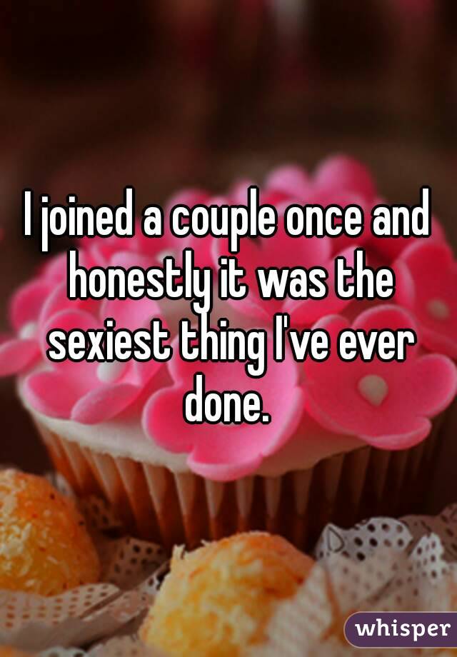 I joined a couple once and honestly it was the sexiest thing I've ever done. 