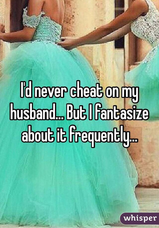 I'd never cheat on my husband... But I fantasize about it frequently...