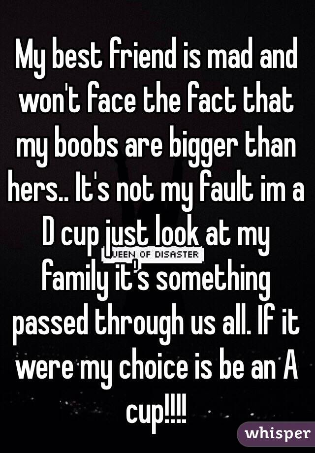 My best friend is mad and won't face the fact that my boobs are bigger than hers.. It's not my fault im a D cup just look at my family it's something passed through us all. If it were my choice is be an A cup!!!! 