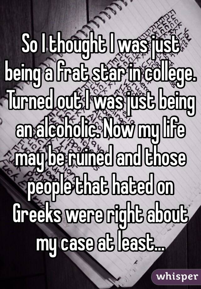 So I thought I was just being a frat star in college. Turned out I was just being an alcoholic. Now my life may be ruined and those people that hated on Greeks were right about my case at least...