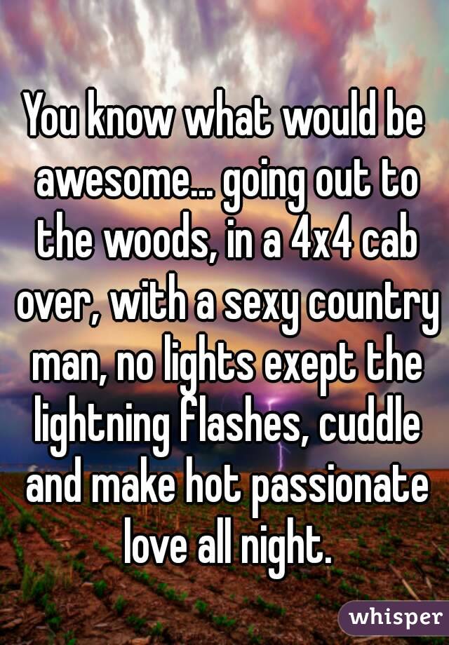 You know what would be awesome... going out to the woods, in a 4x4 cab over, with a sexy country man, no lights exept the lightning flashes, cuddle and make hot passionate love all night.