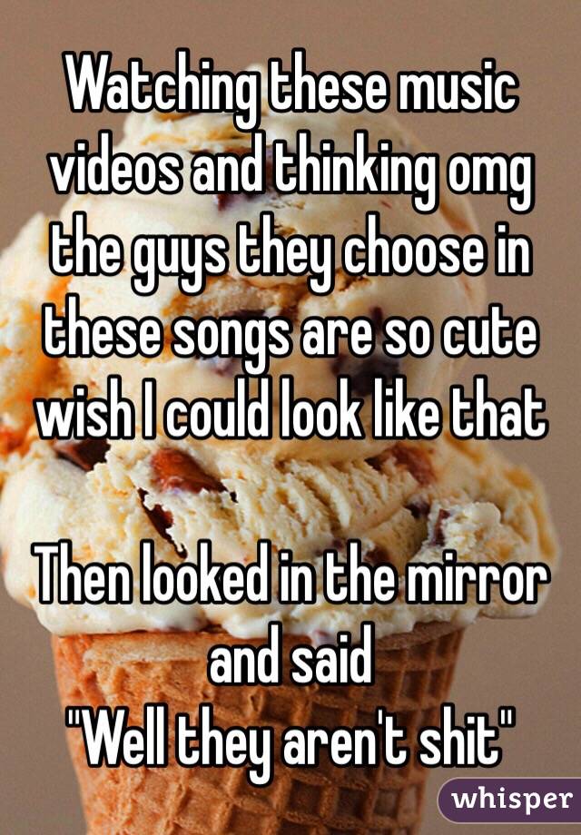 Watching these music videos and thinking omg the guys they choose in these songs are so cute wish I could look like that 

Then looked in the mirror and said 
"Well they aren't shit"