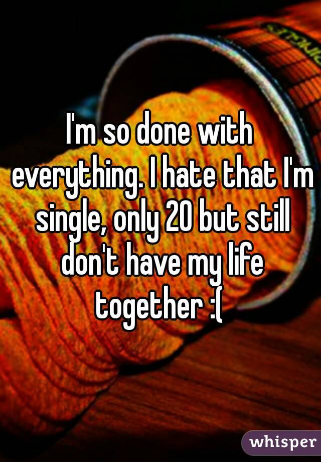 I'm so done with everything. I hate that I'm single, only 20 but still don't have my life together :( 