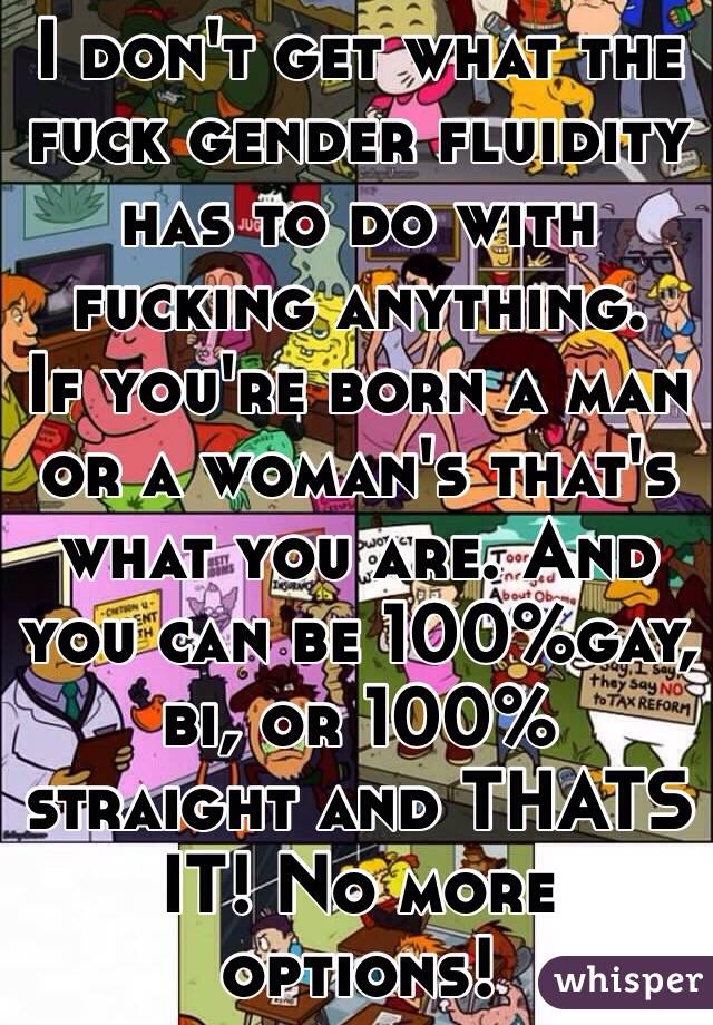 I don't get what the fuck gender fluidity has to do with fucking anything.
If you're born a man or a woman's that's what you are. And you can be 100%gay, bi, or 100% straight and THATS IT! No more options!