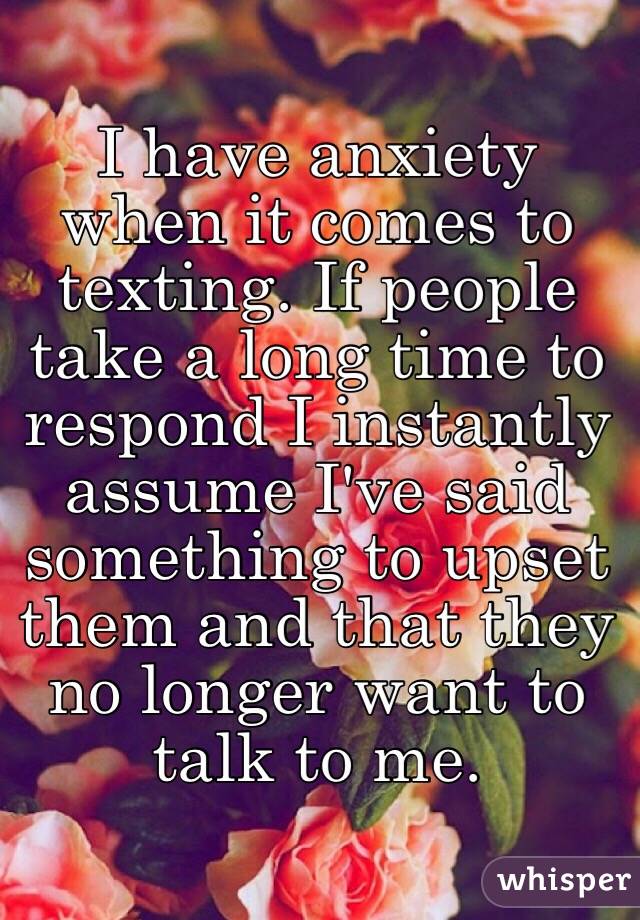 I have anxiety when it comes to texting. If people take a long time to respond I instantly assume I've said something to upset them and that they no longer want to talk to me.