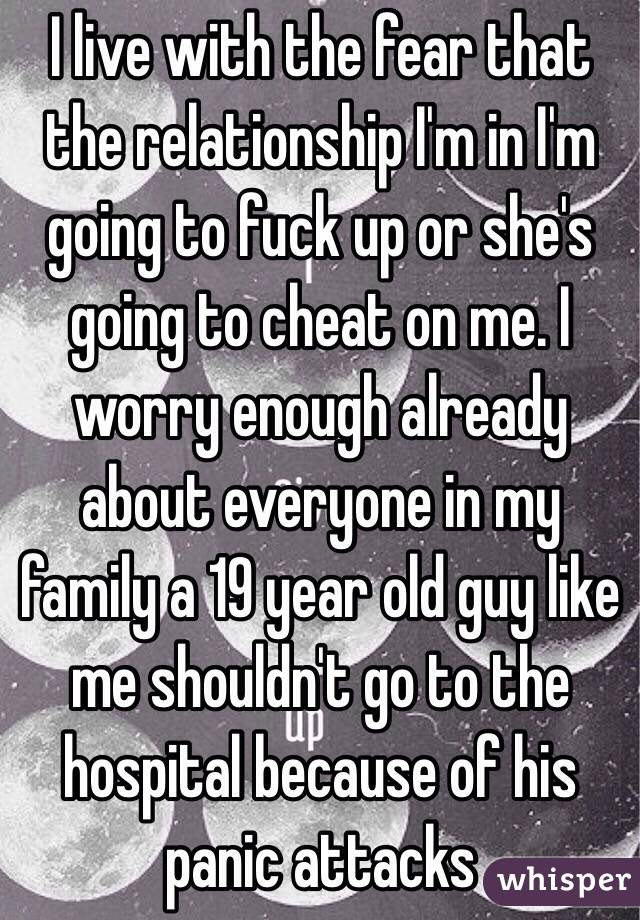 I live with the fear that the relationship I'm in I'm going to fuck up or she's going to cheat on me. I worry enough already about everyone in my family a 19 year old guy like me shouldn't go to the hospital because of his panic attacks 