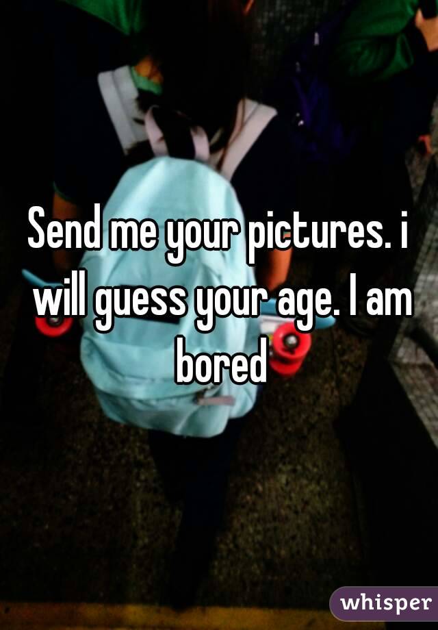 Send me your pictures. i will guess your age. I am bored