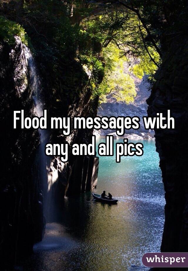 Flood my messages with any and all pics