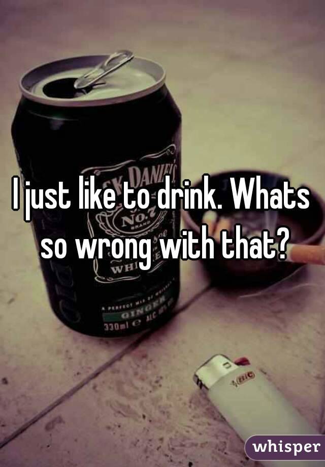 I just like to drink. Whats so wrong with that?