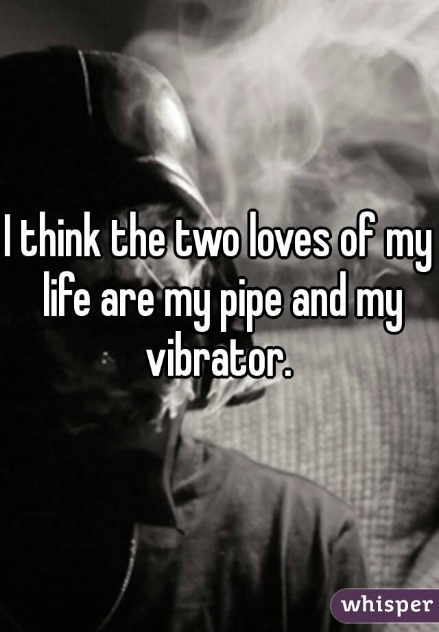 I think the two loves of my life are my pipe and my vibrator. 