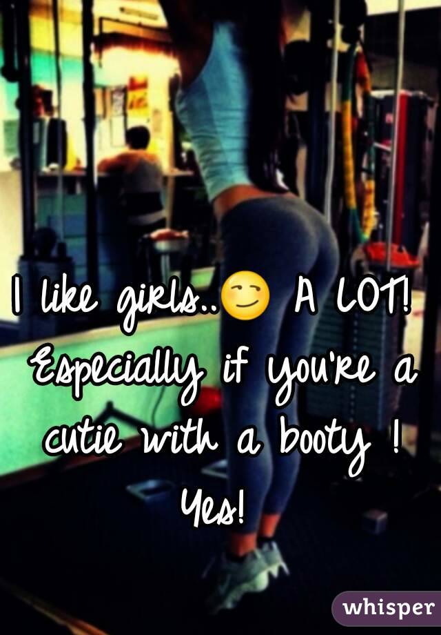 I like girls..😏 A LOT! Especially if you're a cutie with a booty ! Yes! 