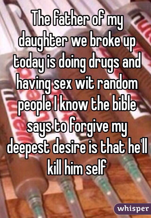 The father of my daughter we broke up today is doing drugs and having sex wit random people I know the bible says to forgive my deepest desire is that he'll kill him self