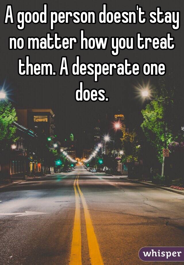 A good person doesn't stay no matter how you treat them. A desperate one does. 