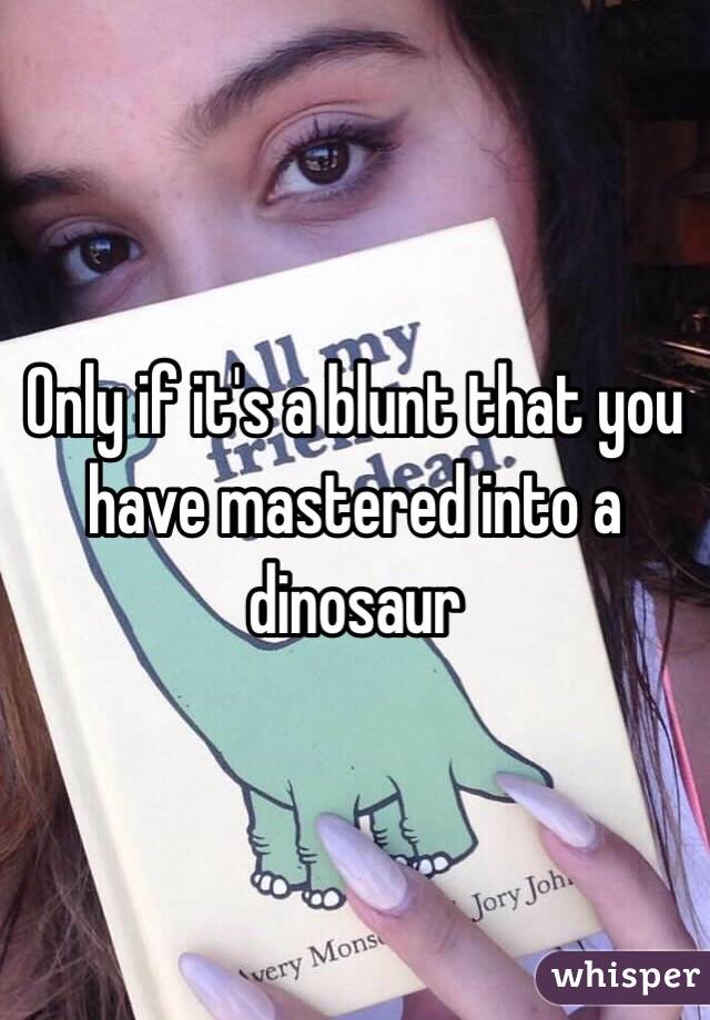 Only if it's a blunt that you have mastered into a dinosaur 