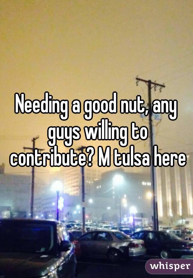 Needing a good nut, any guys willing to contribute? M tulsa here