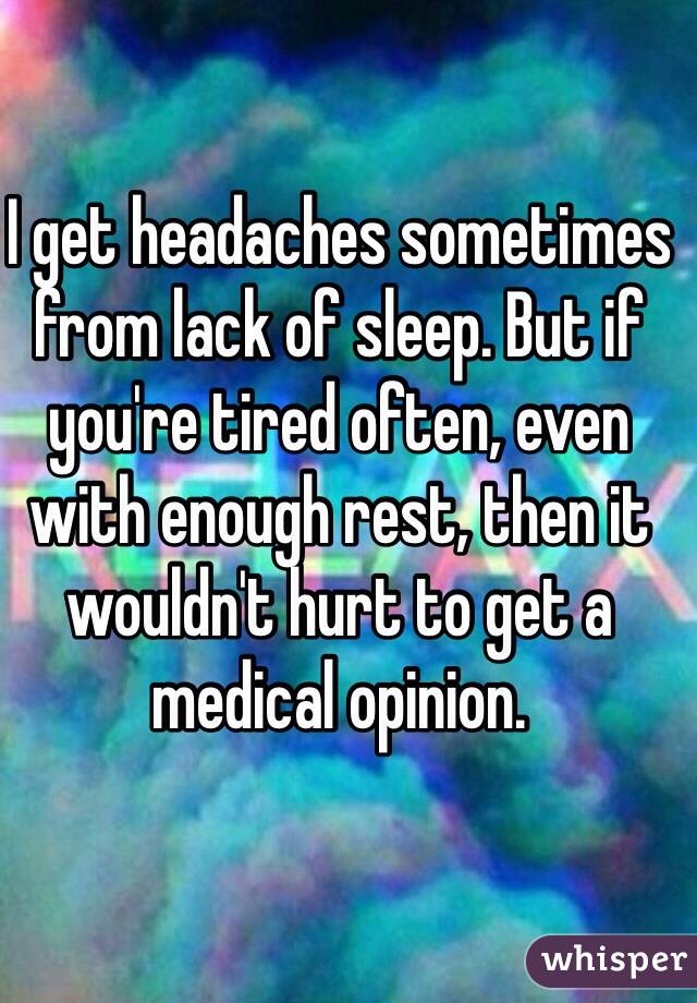 I get headaches sometimes from lack of sleep. But if you're tired often, even with enough rest, then it wouldn't hurt to get a medical opinion.