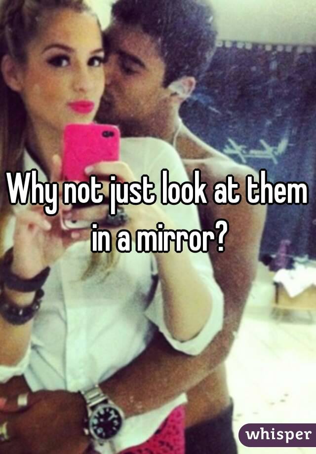 Why not just look at them in a mirror?