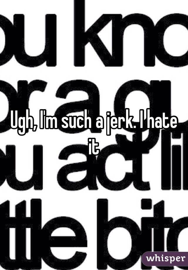 Ugh, I'm such a jerk. I hate it