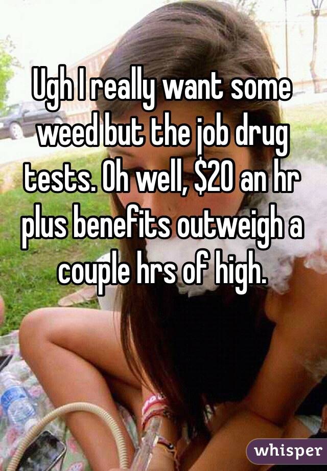 Ugh I really want some weed but the job drug tests. Oh well, $20 an hr plus benefits outweigh a couple hrs of high.  