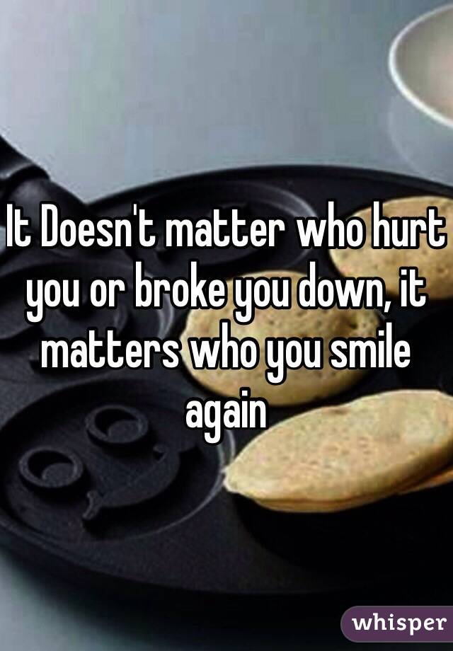 It Doesn't matter who hurt you or broke you down, it matters who you smile again 