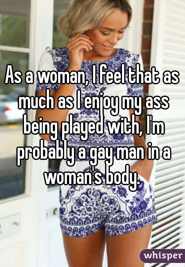 As a woman, I feel that as much as I enjoy my ass being played with, I'm probably a gay man in a woman's body. 