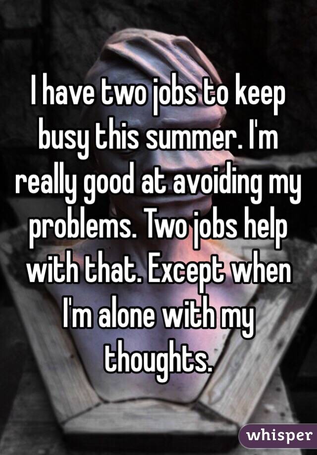 I have two jobs to keep busy this summer. I'm really good at avoiding my problems. Two jobs help with that. Except when I'm alone with my thoughts. 