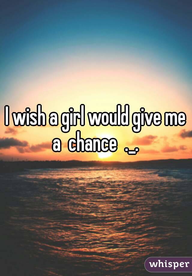 I wish a girl would give me a  chance  ._. 