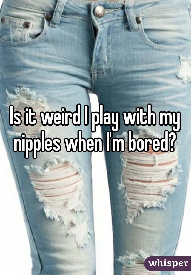 Is it weird I play with my nipples when I'm bored? 