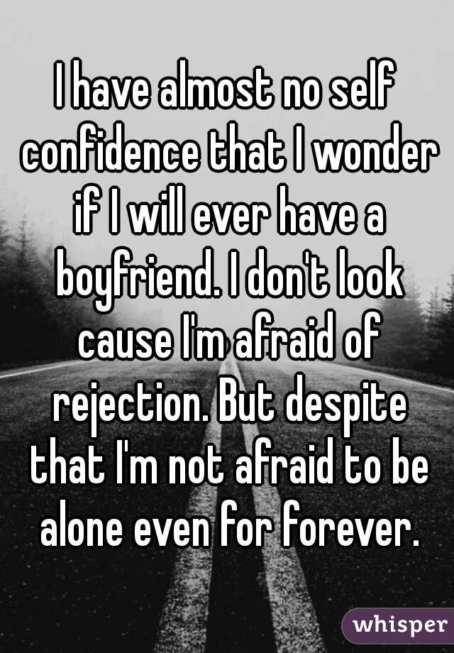 I have almost no self confidence that I wonder if I will ever have a boyfriend. I don't look cause I'm afraid of rejection. But despite that I'm not afraid to be alone even for forever.