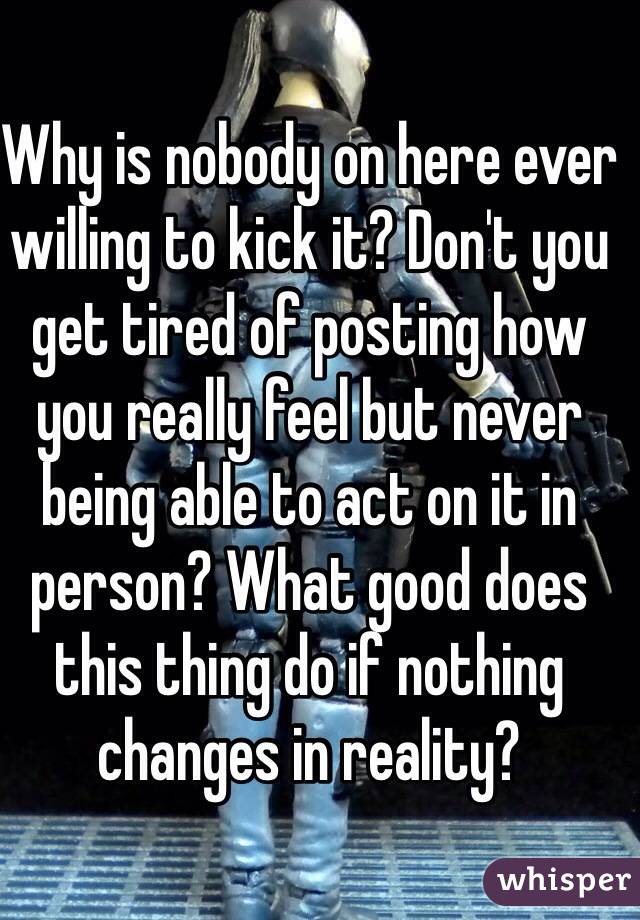 Why is nobody on here ever willing to kick it? Don't you get tired of posting how you really feel but never being able to act on it in person? What good does this thing do if nothing changes in reality?