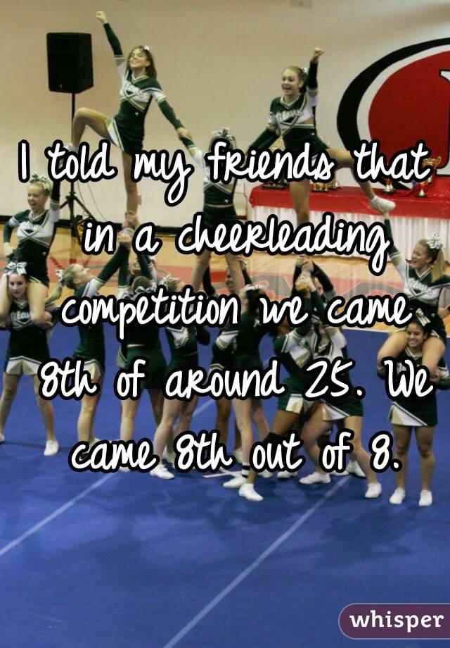 I told my friends that in a cheerleading competition we came 8th of around 25. We came 8th out of 8.