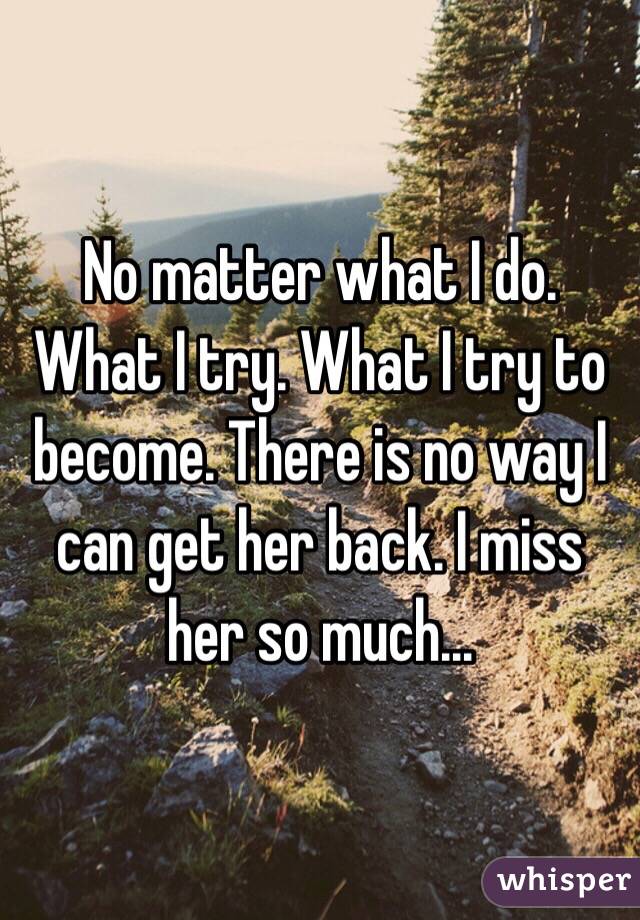 No matter what I do. What I try. What I try to become. There is no way I can get her back. I miss her so much...