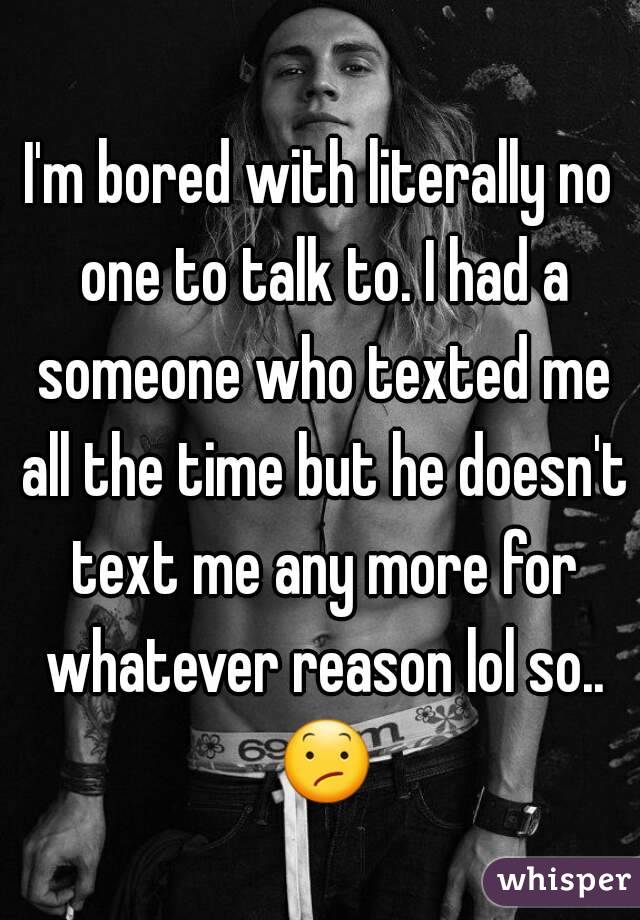 I'm bored with literally no one to talk to. I had a someone who texted me all the time but he doesn't text me any more for whatever reason lol so.. 😕 