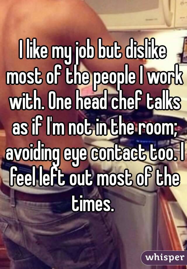 I like my job but dislike most of the people I work with. One head chef talks as if I'm not in the room; avoiding eye contact too. I feel left out most of the times. 