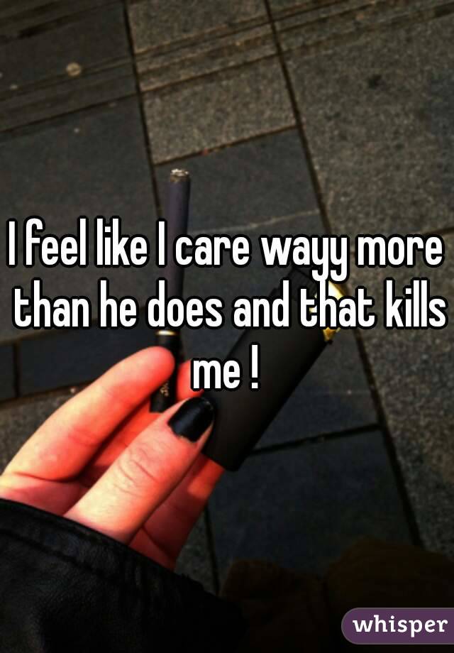 I feel like I care wayy more than he does and that kills me ! 