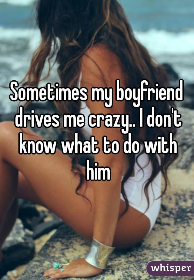 Sometimes my boyfriend drives me crazy.. I don't know what to do with him