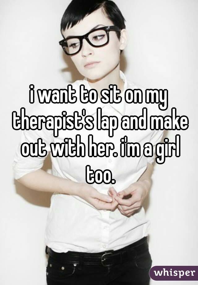 i want to sit on my therapist's lap and make out with her. i'm a girl too.