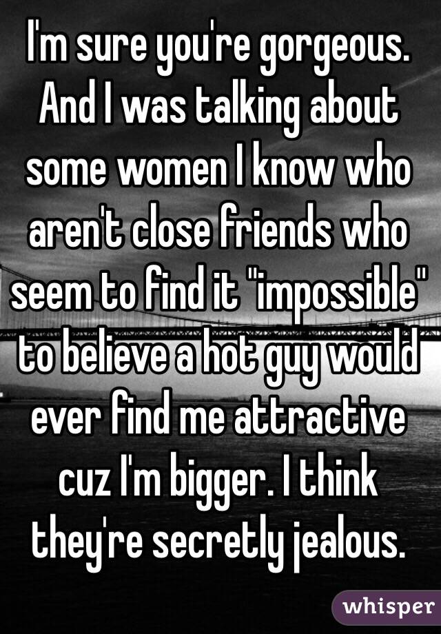 I'm sure you're gorgeous. And I was talking about some women I know who aren't close friends who seem to find it "impossible" to believe a hot guy would ever find me attractive cuz I'm bigger. I think they're secretly jealous. 