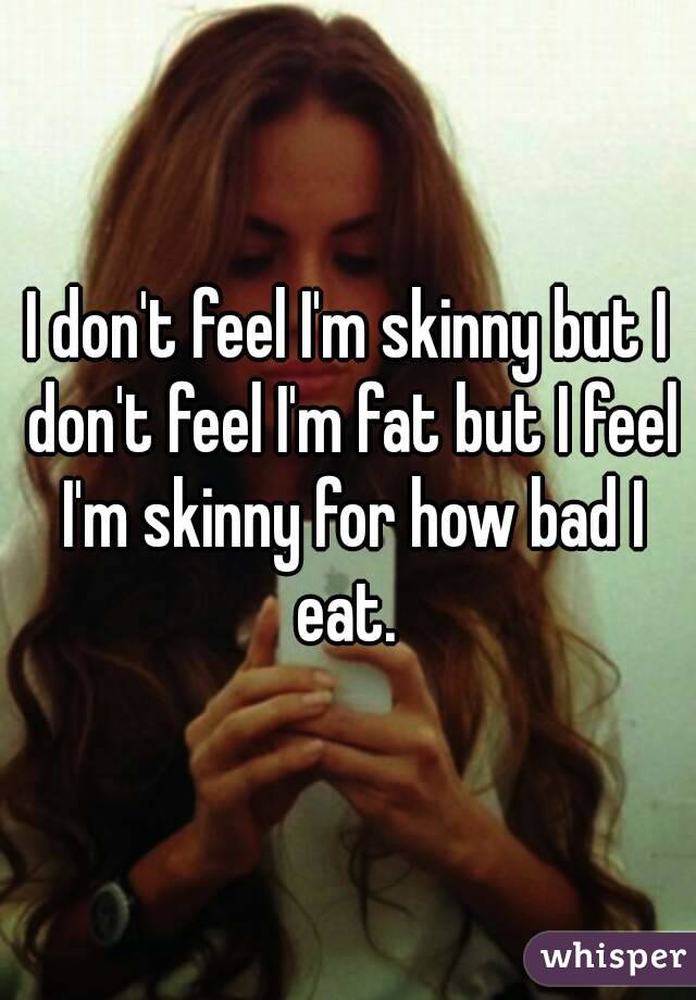 I don't feel I'm skinny but I don't feel I'm fat but I feel I'm skinny for how bad I eat. 