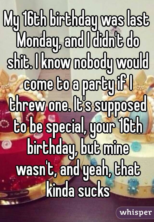 My 16th birthday was last Monday, and I didn't do shit. I know nobody would come to a party if I threw one. It's supposed to be special, your 16th birthday, but mine wasn't, and yeah, that kinda sucks