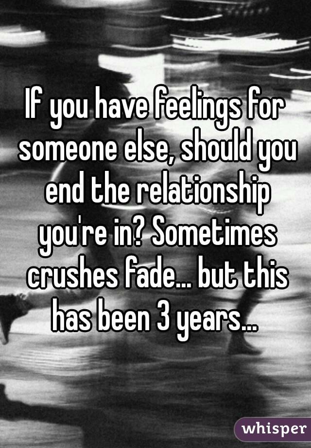 If you have feelings for someone else, should you end the relationship you're in? Sometimes crushes fade... but this has been 3 years... 