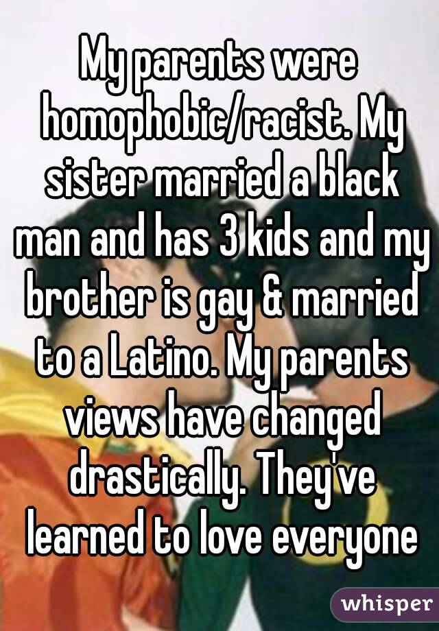 My parents were homophobic/racist. My sister married a black man and has 3 kids and my brother is gay & married to a Latino. My parents views have changed drastically. They've learned to love everyone