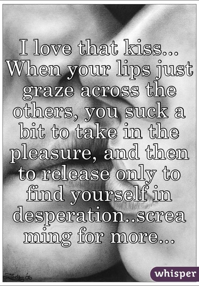 I love that kiss... When your lips just graze across the others, you suck a bit to take in the pleasure, and then to release only to find yourself in desperation..screaming for more...