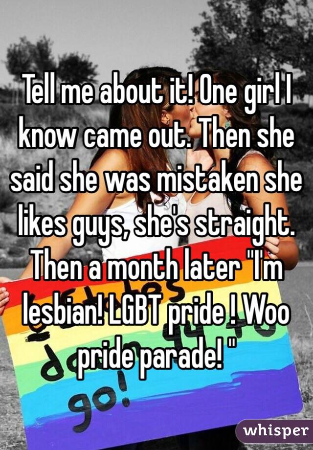 Tell me about it! One girl I know came out. Then she said she was mistaken she likes guys, she's straight. Then a month later "I'm lesbian! LGBT pride ! Woo pride parade! "