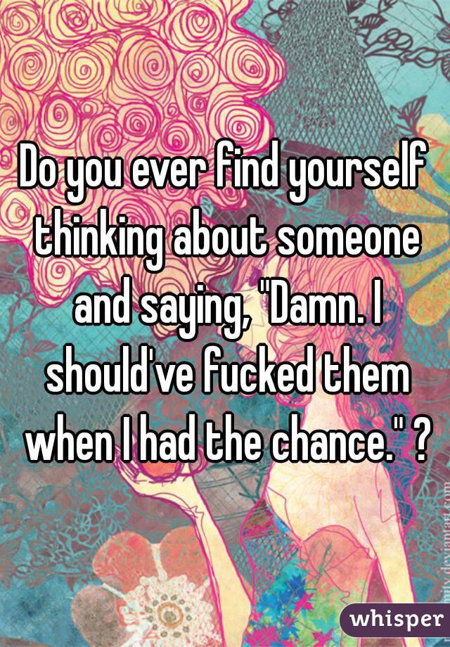 Do you ever find yourself thinking about someone and saying, "Damn. I should've fucked them when I had the chance." ?